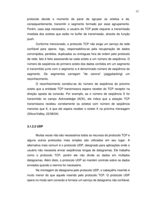 12

protocolo decide o momento de parar de agrupar os octetos e de,
consequentemente, transmitir o segmento formado por esse agrupamento.
Porém, caso seja necessário, o usuário do TCP pode requerer a transmissão
imediata dos octetos que estão no buffer de transmissão, através da função
push.
        Conforme mencionado, o protocolo TCP não exige um serviço de rede
confiável para operar, logo, responsabiliza-se pela recuperação de dados
corrompidos, perdidos, duplicados ou entregues fora de ordem pelo protocolo
de rede. Isto é feito associando-se cada octeto a um número de seqüência. O
número de seqüência do primeiro octeto dos dados contidos em um segmento
é transmitido junto com o segmento e é denominado número de seqüência do
segmento.     Os   segmentos   carregam     "de   carona"   (piggybacking)   um
reconhecimento.
        O reconhecimento constitui-se do número de seqüência do próximo
octeto que a entidade TCP transmissora espera receber do TCP receptor na
direção oposta da conexão. Por exemplo, se o número de seqüência X for
transmitido no campo Acknowledge (ACK), ele indica que a estação TCP
transmissora recebeu corretamente os octetos com número de seqüência
menores que X, e que ele espera receber o octeto X na próxima mensagem
(SiliconValley, 22/08/04)



3.1.2.2 UDP


        Muitas vezes não são necessários todos os recursos do protocolo TCP e
alguns outros protocolos mais simples são utilizados em seu lugar. A
alternativa mais comum é o protocolo UDP, designado para aplicações onde o
usuário não necessita enviar seqüências longas de datagramas. Ele trabalha
como o protocolo TCP, porém ele não divide os dados em múltiplos
datagramas. Além disto, o protocolo UDP só mantém controle sobre os dados
enviados quando o reenvio for necessário.
        Na montagem do datagrama pelo protocolo UDP, o cabeçalho inserido é
muito menor do que aquele inserido pelo protocolo TCP. O protocolo UDP
opera no modo sem conexão e fornece um serviço de datagrama não confiável,
 