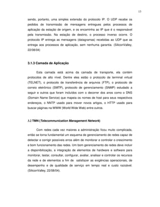13

sendo, portanto, uma simples extensão do protocolo IP. O UDP recebe os
pedidos de transmissão de mensagens entregues pelos processos de
aplicação da estação de origem, e os encaminha ao IP que é o responsável
pela transmissão. Na estação de destino, o processo inverso ocorre. O
protocolo IP entrega as mensagens (datagramas) recebidas ao UDP que as
entrega aos processos de aplicação, sem nenhuma garantia. (SiliconValley,
22/08/04)



3.1.3 Camada de Aplicação

      Esta camada está acima da camada de transporte, ela contém
protocolos de alto nível. Dentre eles estão o protocolo de terminal virtual
(TELNET), o protocolo de transferência de arquivos (FTP), o protocolo de
correio eletrônico (SMTP), protocolo de gerenciamento (SNMP) estudado a
seguir e outros que foram incluídos com o decorrer dos anos como o DNS
(Domain Name Service) que mapeia os nomes de host para seus respectivos
endereços, o NNTP usado para mover novos artigos, o HTTP usado para
buscar páginas na WWW (World Wide Web) entre outros.



3.2 TMN (Telecommunication Management Network)


      Com redes cada vez maiores a administração ficou muito complicada,
então se torna fundamental um esquema de gerenciamento de redes capaz de
detectar e corrigir possíveis erros além de monitorar e controlar o crescimento
e bom funcionamento das redes. Um bom gerenciamento de redes deve incluir
a disponibilização, a integração de elementos de hardware e software para
monitorar, testar, consultar, configurar, avaliar, analisar e controlar os recursos
da rede e de elementos a fim de satisfazer as exigências operacionais, de
desempenho e de qualidade de serviço em tempo real e custo razoável.
(SiliconValley, 22/08/04).
 