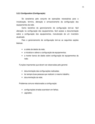 16


3.2.2 Configuration (Configuração)


      Se caracteriza pelo conjunto de operações necessárias para a
inicialização, término, alteração e armazenamento da configuração dos
equipamentos da rede.
      Como benefício do gerenciamento de configuração tem-se: fácil
alteração na configuração dos equipamentos, fácil acesso a documentação
sobre a configuração dos equipamentos, manutenção de um inventário
atualizado.
      Para o gerenciamento de configuração tem-se as seguintes opções
básicas:


      •    a coleta de dados da rede;
      •    a inicializar e alterar a configuração de equipamentos;
      •    a manter banco de dados sobre configuração de equipamentos da
           rede;


   Funções importantes que devem ser observadas pelo gerente:


      •    documentação das configurações realizadas;
      •    ter sempre duas pessoas que realizem o mesmo trabalho;
      •    documentação da rede;


   Problemas comuns relacionados a configuração:


      •    configurações erradas acarretam em falhas;
      •    upgrades;
 