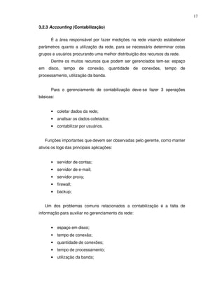 17

3.2.3 Accounting (Contabilização)


        É a área responsável por fazer medições na rede visando estabelecer
parâmetros quanto a utilização da rede, para se necessário determinar cotas
grupos e usuários procurando uma melhor distribuição dos recursos da rede.
        Dentre os muitos recursos que podem ser gerenciados tem-se: espaço
em    disco,    tempo de conexão, quantidade de conexões,         tempo de
processamento, utilização da banda.


        Para o gerenciamento de contabilização deve-se fazer 3 operações
básicas:


        •   coletar dados da rede;
        •   analisar os dados coletados;
        •   contabilizar por usuários.


     Funções importantes que devem ser observadas pelo gerente, como manter
ativos os logs das principais aplicações:


        •   servidor de contas;
        •   servidor de e-mail;
        •   servidor proxy;
        •   firewall;
        •   backup;


     Um dos problemas comuns relacionados a contabilização é a falta de
informação para auxiliar no gerenciamento da rede:


        •   espaço em disco;
        •   tempo de conexão;
        •   quantidade de conexões;
        •   tempo de processamento;
        •   utilização da banda;
 