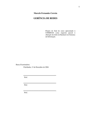 ii


                       Marcelo Fernandes Correia

                       GERÊNCIA DE REDES




                                      Projeto de final de curso apresentado à
                                      UNIMINAS como requisito parcial à
                                      obtenção do título de Bacharel em Sistemas
                                      de Informação.




Banca Examinadora:
         Uberlândia, 13 de Dezembro de 2004



         _______________________________________
          Prof.

         _______________________________________
          Prof.


         _______________________________________
          Prof.
 