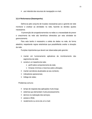 18

      •    uso indevido dos recursos de navegação e e-mail;



3.2.4 Performance (Desempenho)


      Define-se pelo conjunto de funções necessárias para o gerente de rede
monitorar e analisar as atividades na rede, fazendo os devidos ajustes
necessários.
       A prevenção de congestionamentos na redes e a necessidade de prever
o crescimento da rede são benefícios oferecidos por esta atividade do
gerenciamento.
      Para esta tarefa é necessário a coleta de dados na rede, de forma
aleatória, respeitando regras estatísticas que possibilitarão avaliar a situação
da rede.
      Funções importantes que devem ser observadas pelo gerente:


      •    manter em funcionamento aplicativos de monitoramento dos
           segmentos da rede;
      •    construir um baseline da rede;
                 perfil sobre comportamento da rede;
                 limiares mínimos e máximos sobre utilização;
      •    manter servidores atualizados ao seu contexto;
      •    indicadores operacionais;
      •    tráfego de redes;


   Problemas comuns:


      •    tempo de resposta das aplicações muito longo;
      •    sistemas que demandam muito processamento;
      •    demora na realização dos serviços;
      •    acesso a Web;
      •    recebimento ou envio de um e-mail;
 