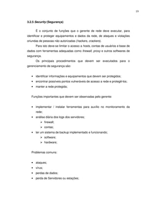 19


3.2.5 Security (Segurança)


      É o conjunto de funções que o gerente de rede deve executar, para
identificar e proteger equipamentos e dados da rede, de ataques e violações
oriundas de pessoas não autorizadas (hackers, crackers).
      Para isto deve-se limitar o acesso a hosts, contas de usuários e base de
dados com ferramentas adequadas como firewall, proxy e outros softwares de
segurança.
      Os principais procedimentos que devem ser executados para o
gerenciamento de segurança são:


   • identificar informações e equipamentos que devem ser protegidos;
   • encontrar possíveis pontos vulneráveis de acesso a rede e protegê-los;
   • manter a rede protegida;


   Funções importantes que devem ser observadas pelo gerente:


   • implementar / instalar ferramentas para auxílio no monitoramento da
      rede;
   • análise diária dos logs dos servidores;
              firewall;
              contas;
   • ter um sistema de backup implementado e funcionando;
              software;
              hardware;


   Problemas comuns:


   • ataques;
   • vírus;
   • perdas de dados;
   • perda de Servidores ou estações;
 