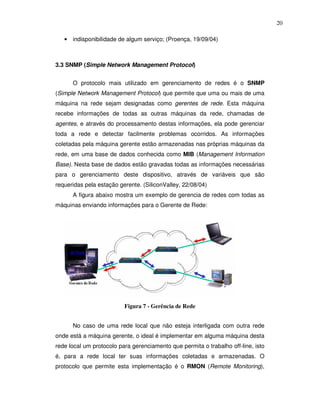 20

   • indisponibilidade de algum serviço; (Proença, 19/09/04)



3.3 SNMP (Simple Network Management Protocol)


      O protocolo mais utilizado em gerenciamento de redes é o SNMP
(Simple Network Management Protocol) que permite que uma ou mais de uma
máquina na rede sejam designadas como gerentes de rede. Esta máquina
recebe informações de todas as outras máquinas da rede, chamadas de
agentes, e através do processamento destas informações, ela pode gerenciar
toda a rede e detectar facilmente problemas ocorridos. As informações
coletadas pela máquina gerente estão armazenadas nas próprias máquinas da
rede, em uma base de dados conhecida como MIB (Management Information
Base). Nesta base de dados estão gravadas todas as informações necessárias
para o gerenciamento deste dispositivo, através de variáveis que são
requeridas pela estação gerente. (SiliconValley, 22/08/04)
      A figura abaixo mostra um exemplo de gerencia de redes com todas as
máquinas enviando informações para o Gerente de Rede:




                          Figura 7 - Gerência de Rede


      No caso de uma rede local que não esteja interligada com outra rede
onde está a máquina gerente, o ideal é implementar em alguma máquina desta
rede local um protocolo para gerenciamento que permita o trabalho off-line, isto
é, para a rede local ter suas informações coletadas e armazenadas. O
protocolo que permite esta implementação é o RMON (Remote Monitoring),
 