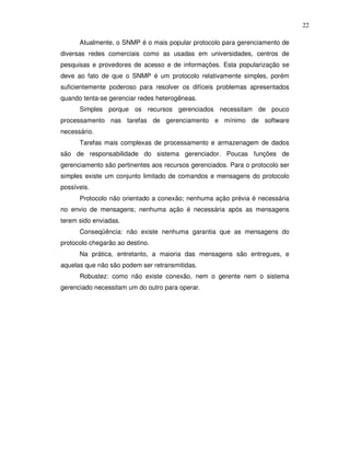 22

      Atualmente, o SNMP é o mais popular protocolo para gerenciamento de
diversas redes comerciais como as usadas em universidades, centros de
pesquisas e provedores de acesso e de informações. Esta popularização se
deve ao fato de que o SNMP é um protocolo relativamente simples, porém
suficientemente poderoso para resolver os difíceis problemas apresentados
quando tenta-se gerenciar redes heterogêneas.
      Simples porque os recursos gerenciados necessitam de pouco
processamento nas tarefas de gerenciamento e mínimo de software
necessário.
      Tarefas mais complexas de processamento e armazenagem de dados
são de responsabilidade do sistema gerenciador. Poucas funções de
gerenciamento são pertinentes aos recursos gerenciados. Para o protocolo ser
simples existe um conjunto limitado de comandos e mensagens do protocolo
possíveis.
      Protocolo não orientado a conexão; nenhuma ação prévia é necessária
no envio de mensagens; nenhuma ação é necessária após as mensagens
terem sido enviadas.
      Conseqüência: não existe nenhuma garantia que as mensagens do
protocolo chegarão ao destino.
      Na prática, entretanto, a maioria das mensagens são entregues, e
aquelas que não são podem ser retransmitidas.
      Robustez: como não existe conexão, nem o gerente nem o sistema
gerenciado necessitam um do outro para operar.
 