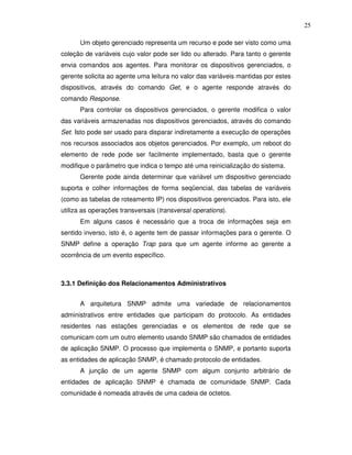 25

      Um objeto gerenciado representa um recurso e pode ser visto como uma
coleção de variáveis cujo valor pode ser lido ou alterado. Para tanto o gerente
envia comandos aos agentes. Para monitorar os dispositivos gerenciados, o
gerente solicita ao agente uma leitura no valor das variáveis mantidas por estes
dispositivos, através do comando Get, e o agente responde através do
comando Response.
      Para controlar os dispositivos gerenciados, o gerente modifica o valor
das variáveis armazenadas nos dispositivos gerenciados, através do comando
Set. Isto pode ser usado para disparar indiretamente a execução de operações
nos recursos associados aos objetos gerenciados. Por exemplo, um reboot do
elemento de rede pode ser facilmente implementado, basta que o gerente
modifique o parâmetro que indica o tempo até uma reinicialização do sistema.
      Gerente pode ainda determinar que variável um dispositivo gerenciado
suporta e colher informações de forma seqüencial, das tabelas de variáveis
(como as tabelas de roteamento IP) nos dispositivos gerenciados. Para isto, ele
utiliza as operações transversais (transversal operations).
      Em alguns casos é necessário que a troca de informações seja em
sentido inverso, isto é, o agente tem de passar informações para o gerente. O
SNMP define a operação Trap para que um agente informe ao gerente a
ocorrência de um evento específico.



3.3.1 Definição dos Relacionamentos Administrativos


      A arquitetura SNMP admite uma variedade de relacionamentos
administrativos entre entidades que participam do protocolo. As entidades
residentes nas estações gerenciadas e os elementos de rede que se
comunicam com um outro elemento usando SNMP são chamados de entidades
de aplicação SNMP. O processo que implementa o SNMP, e portanto suporta
as entidades de aplicação SNMP, é chamado protocolo de entidades.
      A junção de um agente SNMP com algum conjunto arbitrário de
entidades de aplicação SNMP é chamada de comunidade SNMP. Cada
comunidade é nomeada através de uma cadeia de octetos.
 