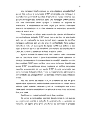 26

      Uma mensagem SNMP, originada por uma entidade de aplicação SNMP
que de fato pertence a comunidade SNMP referenciada pela mensagem, é
chamada mensagem SNMP autêntica. O conjunto de regras existentes para
que uma mensagem seja identificada como uma mensagem SNMP autêntica
para uma comunidade SNMP qualquer é chamado de esquema de
autenticação. A implementação de uma função que identifica mensagens
autênticas de acordo com um ou mais esquemas de autenticação é chamado
serviço de autenticação.
      Evidentemente, um efetivo gerenciamento das relações administrativas
entre entidades de aplicação SNMP requer que os serviços de autenticação
(pelo uso de criptografia ou outra técnica) sejam capazes de identificar
mensagens autênticas com um alto grau de confiabilidade. Para qualquer
elemento da rede, um subconjunto de objetos na MIB que pertence a este
objeto é chamado de visão da MIB SNMP. Um elemento do conjunto (READ-
ONLY, READ-WRITE) é chamado de modo de acesso SNMP.
      A junção do modo de acesso SNMP com a visão da MIB é chamada de
perfil da comunidade SNMP. O perfil da comunidade SNMP representa um
privilégio de acesso específico para variáveis em uma MIB específica. A união
da comunidade SNMP com o perfil da comunidade é chamada de política de
acesso SNMP. Uma política de acesso representa um perfil de comunidade
específico proporcionado por um agente SNMP de uma comunidade para
outros membros desta comunidade. Todos os relacionamentos administrativos
entre entidades de aplicação SNMP são definidos em termos das políticas de
acesso.
      Para toda política de acesso SNMP, se o elemento de rede em que o
agente SNMP especificado pela comunidade SNMP reside não contém a visão
MIB que o perfil especifica, então esta política é chamada política de acesso
proxy SNMP. O agente associado com a política de acesso proxy é chamado
de agente proxy.
      A política proxy é usualmente definida de duas maneiras :
      Ela permite a monitoração e o controle dos elementos de rede que não
são endereçáveis usando o protocolo de gerenciamento e o protocolo de
transporte. Um agente proxy provê uma função de conversão de protocolo
 