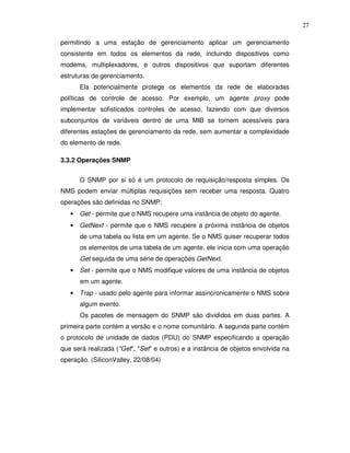 27

permitindo a uma estação de gerenciamento aplicar um gerenciamento
consistente em todos os elementos da rede, incluindo dispositivos como
modems, multiplexadores, e outros dispositivos que suportam diferentes
estruturas de gerenciamento.
      Ela potencialmente protege os elementos da rede de elaboradas
políticas de controle de acesso. Por exemplo, um agente proxy pode
implementar sofisticados controles de acesso, fazendo com que diversos
subconjuntos de variáveis dentro de uma MIB se tornem acessíveis para
diferentes estações de gerenciamento da rede, sem aumentar a complexidade
do elemento de rede.

3.3.2 Operações SNMP


      O SNMP por si só é um protocolo de requisição/resposta simples. Os
NMS podem enviar múltiplas requisições sem receber uma resposta. Quatro
operações são definidas no SNMP:
   • Get - permite que o NMS recupere uma instância de objeto do agente.
   • GetNext - permite que o NMS recupere a próxima instância de objetos
      de uma tabela ou lista em um agente. Se o NMS quiser recuperar todos
      os elementos de uma tabela de um agente, ele inicia com uma operação
      Get seguida de uma série de operações GetNext.
   • Set - permite que o NMS modifique valores de uma instância de objetos
      em um agente.
   • Trap - usado pelo agente para informar assincronicamente o NMS sobre
      algum evento.
      Os pacotes de mensagem do SNMP são divididos em duas partes. A
primeira parte contém a versão e o nome comunitário. A segunda parte contém
o protocolo de unidade de dados (PDU) do SNMP especificando a operação
que será realizada ("Get", "Set" e outros) e a instância de objetos envolvida na
operação. (SiliconValley, 22/08/04)
 