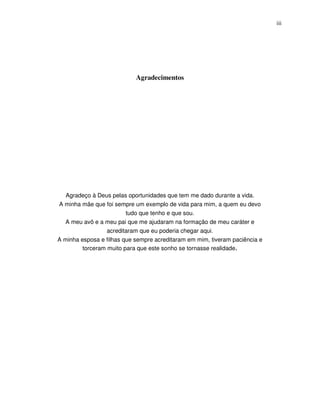 iii




                            Agradecimentos




   Agradeço à Deus pelas oportunidades que tem me dado durante a vida.
A minha mãe que foi sempre um exemplo de vida para mim, a quem eu devo
                         tudo que tenho e que sou.
  A meu avô e a meu pai que me ajudaram na formação de meu caráter e
                  acreditaram que eu poderia chegar aqui.
A minha esposa e filhas que sempre acreditaram em mim, tiveram paciência e
         torceram muito para que este sonho se tornasse realidade.
 