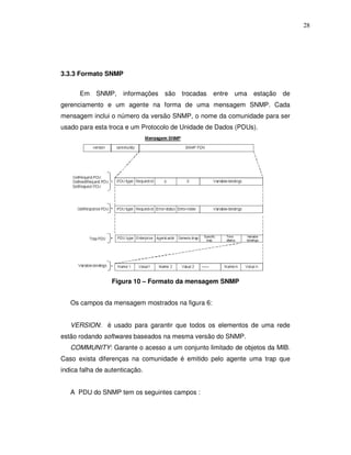 28




3.3.3 Formato SNMP


      Em    SNMP,     informações   são trocadas   entre   uma   estação   de
gerenciamento e um agente na forma de uma mensagem SNMP. Cada
mensagem inclui o número da versão SNMP, o nome da comunidade para ser
usado para esta troca e um Protocolo de Unidade de Dados (PDUs).




                  Figura 10 – Formato da mensagem SNMP


   Os campos da mensagem mostrados na figura 6:


   VERSION: é usado para garantir que todos os elementos de uma rede
estão rodando softwares baseados na mesma versão do SNMP.
   COMMUNITY: Garante o acesso a um conjunto limitado de objetos da MIB.
Caso exista diferenças na comunidade é emitido pelo agente uma trap que
indica falha de autenticação.


   A PDU do SNMP tem os seguintes campos :
 