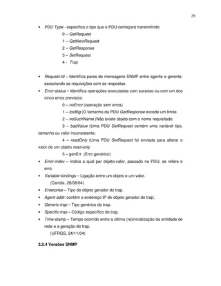 29

•   PDU Type - especifica o tipo que o PDU começará transmitindo
              0 – GetRequest
              1 – GetNextRequest
              2 – GetResponse
              3 – SetRequest
              4 - Trap


•   Request-Id – Identifica pares de mensagens SNMP entre agente e gerente,
    associando as requisições com as respostas.
•   Error-status – Identifica operações executadas com sucesso ou com um dos
    cinco erros previstos:
              0 – noError (operação sem erros)
              1 – tooBig (O tamanho da PDU GetResponse excede um limite.
              2 – noSuchName (Não existe objeto com o nome requisitado.
              3 – badValue (Uma PDU SetRequest contém uma variável tipo,
tamanho ou valor inconsistente.
              4 – readOnly (Uma PDU SetRequest foi enviada para alterar o
valor de um objeto read-only.
              5 – genErr (Erro genérico)
•   Error-index – Indica a qual par objeto-valor, passado na PDU, se refere o
    erro.
•   Variable-bindings – Ligação entre um objeto e um valor.
       (Candia, 28/08/04)
•   Enterprise – Tipo do objeto gerador do trap.
•   Agent addr: contém o endereço IP do objeto gerador do trap;
•   Generic-trap – Tipo genérico do trap.
•   Specific-trap – Código específico do trap.
•   Time-stamp – Tempo ocorrido entre a última (re)inicialização da entidade de
    rede e a geração do trap.
       (UFRGS, 24/11/04)

3.2.4 Versões SNMP
 