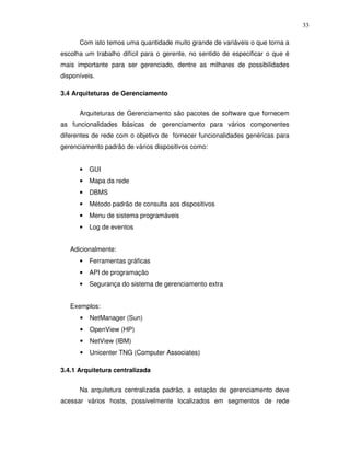 33

      Com isto temos uma quantidade muito grande de variáveis o que torna a
escolha um trabalho difícil para o gerente, no sentido de especificar o que é
mais importante para ser gerenciado, dentre as milhares de possibilidades
disponíveis.

3.4 Arquiteturas de Gerenciamento


      Arquiteturas de Gerenciamento são pacotes de software que fornecem
as funcionalidades básicas de gerenciamento para vários componentes
diferentes de rede com o objetivo de fornecer funcionalidades genéricas para
gerenciamento padrão de vários dispositivos como:


      •   GUI
      •   Mapa da rede
      •   DBMS
      •   Método padrão de consulta aos dispositivos
      •   Menu de sistema programáveis
      •   Log de eventos


   Adicionalmente:
      •   Ferramentas gráficas
      •   API de programação
      •   Segurança do sistema de gerenciamento extra


   Exemplos:
      •   NetManager (Sun)
      •   OpenView (HP)
      •   NetView (IBM)
      •   Unicenter TNG (Computer Associates)

3.4.1 Arquitetura centralizada


      Na arquitetura centralizada padrão, a estação de gerenciamento deve
acessar vários hosts, possivelmente localizados em segmentos de rede
 