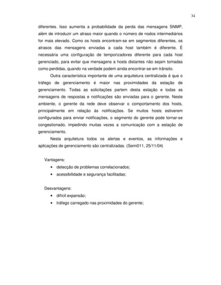 34

diferentes. Isso aumenta a probabilidade da perda das mensagens SNMP,
além de introduzir um atraso maior quando o número de nodos intermediários
for mais elevado. Como os hosts encontram-se em segmentos diferentes, os
atrasos das mensagens enviadas a cada host também é diferente. É
necessária uma configuração de temporizadores diferente para cada host
gerenciado, para evitar que mensagens a hosts distantes não sejam tomadas
como perdidas, quando na verdade podem ainda encontrar-se em trânsito.
      Outra característica importante de uma arquitetura centralizada é que o
tráfego de gerenciamento é maior nas proximidades da estação de
gerenciamento. Todas as solicitações partem desta estação e todas as
mensagens de respostas e notificações são enviadas para o gerente. Neste
ambiente, o gerente da rede deve observar o comportamento dos hosts,
principalmente em relação às notificações. Se muitos hosts estiverem
configurados para enviar notificações, o segmento do gerente pode tornar-se
congestionado, impedindo muitas vezes a comunicação com a estação de
gerenciamento.
      Nesta arquitetura todos os alertas e eventos, as informações e
aplicações de gerenciamento são centralizadas. (Semi011, 25/11/04)


   Vantagens:
      •   detecção de problemas correlacionados;
      •   acessibilidade e segurança facilitadas;


   Desvantagens:
      •   difícil expansão;
      •   tráfego carregado nas proximidades do gerente;
 