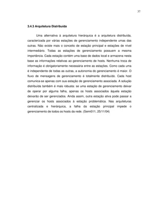 37




3.4.3 Arquitetura Distribuída


      Uma alternativa à arquitetura hierárquica é a arquitetura distribuída,
caracterizada por várias estações de gerenciamento independente umas das
outras. Não existe mais o conceito de estação principal e estações de nível
intermediário. Todas as estações de gerenciamento possuem a mesma
importância. Cada estação contém uma base de dados local e armazena nesta
base as informações relativas ao gerenciamento de hosts. Nenhuma troca de
informação é obrigatoriamente necessária entre as estações. Como cada uma
é independente de todas as outras, a autonomia do gerenciamento é maior. O
fluxo de mensagens de gerenciamento é totalmente distribuído. Cada host
comunica-se apenas com sua estação de gerenciamento associada. A solução
distribuída também é mais robusta: se uma estação de gerenciamento deixar
de operar por alguma falha, apenas os hosts associados àquela estação
deixarão de ser gerenciados. Ainda assim, outra estação ativa pode passar a
gerenciar os hosts associados à estação problemática. Nas arquiteturas
centralizada   e   hierárquica,   a   falha   da   estação   principal   impede   o
gerenciamento de todos os hosts da rede. (Semi011, 25/11/04)
 