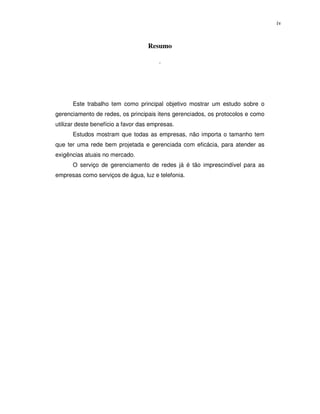 iv


                                   Resumo

                                        .




      Este trabalho tem como principal objetivo mostrar um estudo sobre o
gerenciamento de redes, os principais itens gerenciados, os protocolos e como
utilizar deste benefício a favor das empresas.
      Estudos mostram que todas as empresas, não importa o tamanho tem
que ter uma rede bem projetada e gerenciada com eficácia, para atender as
exigências atuais no mercado.
      O serviço de gerenciamento de redes já é tão imprescindível para as
empresas como serviços de água, luz e telefonia.
 