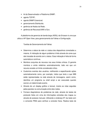 39



    •   kit do Desenvolvedor e Plataforma SNMP;
    •   agente TCP/IP;
    •   agente SNMP Extensível;
    •   gerenciamento Distribuído;
    •   gerência de Nodos da Rede;
    •   gerência de Recursos/UNIX e Sun;


    A plataforma de gerencia de banda larga (ADSL) da Ericsson é uma que
utiliza o HP Open View, para gerenciamento de Falhas e Configuração.


        Tarefas de Gerenciamento de Falhas:


    •   Determina o status da rede e o status dos dispositivos conectados a
        mesma. A indicação de algum problema é feita através de cores que
        são trocadas de acordo com o status. Essa indicação é feita de forma
        automática e contínua.
    •   Monitora conjuntos de recursos nos seus limites críticos. O gerente
        monitora e emite relatórios automaticamente, toda vez que um
        recurso excede um limite considerado crítico.
    •   Customiza eventos dos usuários, notificando e especificando ações
        automaticamente como, por exemplo, indica que texto e que MIB
        estão representadas na rede através de mensagens, assim como,
        identifica um programa ou shell script a ser executado quando
        ocorrer um determinado evento.
    •   Através de um display gráfico e textual, mostra as rotas seguidas
        pelos pacotes na comunicação entre dois nodos.
    •   Fornece diagnósticos de problemas da rede, através de testes de
        protocolo feitos em cima de informações extraídas dos mapas ou
        através de acessos manuais. Utilizando o endereço IP, faz teste com
        o comando PING para verificar a conexão física. Realiza teste de
 