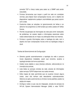 40

    conexão TCP e checa nodos para saber se o SNMP está sendo
    executado.
•   Fornece ferramentas que traçam o perfil da rede em condições
    normais, para depois fazer comparações futuras, com o objetivo de
    diagnosticar rapidamente qualquer anormalidade que possa ocorrer
    com a rede.
•   Customiza todas as soluções no gerenciamento de falhas e as
    adiciona nos programas ou shell scripts que serão usados em falhas
    futuras.
•   Permite recuperação de informações da rede para emitir resoluções
    de problemas, ter acesso rápido a informações essenciais sobre
    nodos selecionados de um mapa e as alterações feitas nos mesmos.
•   Fornece e guarda informações sobre a topologia da rede, com o
    objetivo de fazer comparações futuras entre as topologias antiga e
    atual.




Tarefas de Gerenciamento de Configuração:


•   Gerente guarda automaticamente a topologia da rede e procura
    novos dispositivos instalados, assim que encontra, atualiza a
    topologia também de forma automática.
•   Instala novos objetos e seus diversos atributos, adicionando-os no
    inventário de controle.
•   Lista todos os serviços remotos da rede, através de informações
    sobre serviços TCP/IP disponíveis nos nodos remotos.
•   Edita mapas da rede, permitindo que os usuários incluam alguns
    nodos, caso não tenham sido descobertos automaticamente.
    Adiciona-os após customizá-los ou fornece ícones padrões usados na
    edição de mapas.
•   Configura nodos e suas vias de integração, através de serviços do
    HP-UX, System Administration Manager (SAM) e rede TCP/IP.
 