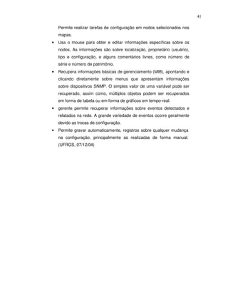 41

    Permite realizar tarefas de configuração em nodos selecionados nos
    mapas.
•   Usa o mouse para obter e editar informações específicas sobre os
    nodos, As informações são sobre localização, proprietário (usuário),
    tipo e configuração, e alguns comentários livres, como número de
    série e número de patrimônio.
•   Recupera informações básicas de gerenciamento (MIB), apontando e
    clicando diretamente sobre menus que apresentam informações
    sobre dispositivos SNMP. O simples valor de uma variável pode ser
    recuperado, assim como, múltiplos objetos podem ser recuperados
    em forma de tabela ou em forma de gráficos em tempo-real.
•   gerente permite recuperar informações sobre eventos detectados e
    relatados na rede. A grande variedade de eventos ocorre geralmente
    devido as trocas de configuração.
•   Permite gravar automaticamente, registros sobre qualquer mudança
    na configuração, principalmente as realizadas de forma manual.
    (UFRGS, 07/12/04)
 