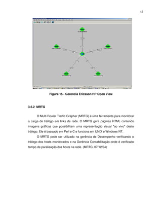 42




               Figura 15 - Gerencia Ericsson HP Open View



3.5.2 MRTG


      O Multi Router Traffic Grapher (MRTG) e uma ferramenta para monitorar
a carga de tráfego em links de rede. O MRTG gera páginas HTML contendo
imagens gráficas que possibilitam uma representação visual "ao vivo" deste
tráfego. Ele é baseado em Perl e C e funciona em UNIX e Windows NT.
      O MRTG pode ser utilizado na gerência de Desempenho verificando o
tráfego dos hosts monitorados e na Gerência Contabilização onde é verificado
tempo de paralisação dos hosts na rede. (MRTG, 07/12/04)
 