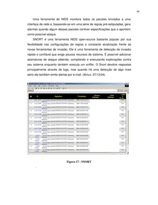44

    Uma ferramenta de NIDS monitora todos os pacotes enviados a uma
interface de rede e, baseando-se em uma série de regras pré-estipuladas, gera
alarmes quando algum desses pacotes contiver especificações que o apontem
como possível ataque.
    SNORT é uma ferramenta NIDS open-source bastante popular por sua
flexibilidade nas configurações de regras e constante atualização frente às
novas ferramentas de invasão. Ele é uma ferramenta de detecção de invasão
rápida e confiável que exige poucos recursos de sistema. É possível adicionar
assinaturas de ataque obtendo, compilando e executando explorações contra
seu sistema enquanto também executa um sniffer. O Snort devolve respostas
principalmente através de logs, mas quando há uma detecção de algo mais
sério ele também emite alertas por e-mail. (4linux, 07/12/04)




                              Figura 17 - SNORT
      .
 