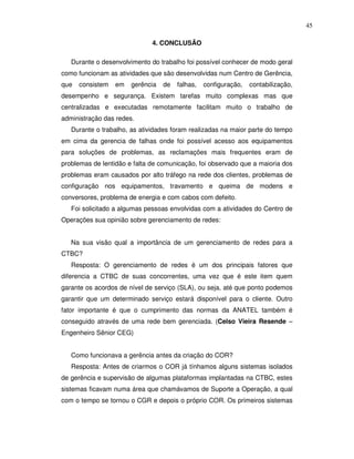 45

                              4. CONCLUSÃO

   Durante o desenvolvimento do trabalho foi possível conhecer de modo geral
como funcionam as atividades que são desenvolvidas num Centro de Gerência,
que   consistem   em   gerência   de   falhas,   configuração,   contabilização,
desempenho e segurança. Existem tarefas muito complexas mas que
centralizadas e executadas remotamente facilitam muito o trabalho de
administração das redes.
   Durante o trabalho, as atividades foram realizadas na maior parte do tempo
em cima da gerencia de falhas onde foi possível acesso aos equipamentos
para soluções de problemas, as reclamações mais frequentes eram de
problemas de lentidão e falta de comunicação, foi observado que a maioria dos
problemas eram causados por alto tráfego na rede dos clientes, problemas de
configuração nos equipamentos, travamento e queima de modens e
conversores, problema de energia e com cabos com defeito.
   Foi solicitado a algumas pessoas envolvidas com a atividades do Centro de
Operações sua opinião sobre gerenciamento de redes:


   Na sua visão qual a importância de um gerenciamento de redes para a
CTBC?
   Resposta: O gerenciamento de redes é um dos principais fatores que
diferencia a CTBC de suas concorrentes, uma vez que é este item quem
garante os acordos de nível de serviço (SLA), ou seja, até que ponto podemos
garantir que um determinado serviço estará disponível para o cliente. Outro
fator importante é que o cumprimento das normas da ANATEL também é
conseguido através de uma rede bem gerenciada. (Celso Vieira Resende –
Engenheiro Sênior CEG)


   Como funcionava a gerência antes da criação do COR?
   Resposta: Antes de criarmos o COR já tínhamos alguns sistemas isolados
de gerência e supervisão de algumas plataformas implantadas na CTBC, estes
sistemas ficavam numa área que chamávamos de Suporte a Operação, a qual
com o tempo se tornou o CGR e depois o próprio COR. Os primeiros sistemas
 