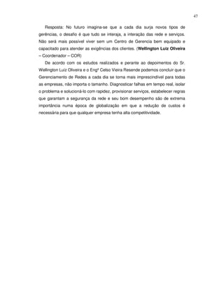 47

   Resposta: No futuro imagina-se que a cada dia surja novos tipos de
gerências, o desafio é que tudo se interaja, a interação das rede e serviços.
Não será mais possível viver sem um Centro de Gerencia bem equipado e
capacitado para atender as exigências dos clientes. (Wellington Luiz Oliveira
– Coordenador – COR)
   De acordo com os estudos realizados e perante ao depoimentos do Sr.
Wellington Luiz Oliveira e o Engº Celso Vieira Resende podemos concluir que o
Gerenciamento de Redes a cada dia se torna mais imprescindível para todas
as empresas, não importa o tamanho. Diagnosticar falhas em tempo real, isolar
o problema e solucioná-lo com rapidez, provisionar serviços, estabelecer regras
que garantam a segurança da rede e seu bom desempenho são de extrema
importância numa época de globalização em que a redução de custos é
necessária para que qualquer empresa tenha alta competitividade.
 