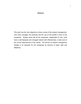 v



                                 Abstract




This work has the main objective to show a study of the network management,
main itens managed, the protocols and the use of this benefit in favor of the
companies. Studies show that all the companies, independent of size, must
have a well designed and managed network with effectiveness, to take care of
the current requirements of the market. The service of network management
already is so essential for the companies as services of water, light and
telephony.
 