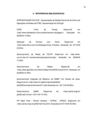 48


                       5. REFERÊNCIAS BIBLIOGRÁFICAS


APRESENTAÇÃO DO COR - Apresentação do Modelo Estrutural do Centro de
Operações de Redes da CTBC. Apresentação do COR.ppt


CTBC         -             Linha         do         Tempo.           Disponível         em
<http://www.ctbctelecom.com.br/ctbc/lintempo.nsf/pagprin>               Acessado        em
20/08/04 14:30hs


Detecção         de          Intrusos         com       Snort.        Disponível        em
<http://www.4linux.com.br/whitepaper/snort_418.php> Acessado em 07/12/04
23:20hs


Gerenciamento         de    Redes       de    TCP/IP.   Disponível     em     <http://www-
usr.inf.ufsm.br/~candia/aulas/espec/gerencia.ppt>            Acessado       em     28/08/04
17:00hs


Gerenciamento                 de              Redes.             Disponível             em
<http://www.geocities.com/SiliconValley/Vista/5635/consult.html> Acessado em
22/08/04 01:50hs


Gerenciamento Integrado de Modems via SNMP: Um Estudo de Caso.
Disponível em <http://www.inf.aedb.br/download/biblio/
sbc2000/eventos/semish/semi011.pdf>Acessado em 25/11/04 00:45hs


Gerenciamento              SNMP.        Disponível       em        <http://penta.ufrgs.br/
gr952/trab1/snmp1> 24/11/04 14:15hs


HP Open View - Afonso Cardoso - UFRGS - CPGCC. Disponível em
<http://penta.ufrgs.br/gr952/trab1/hp.html> Acessado em 07/12/04 20:35hs
 