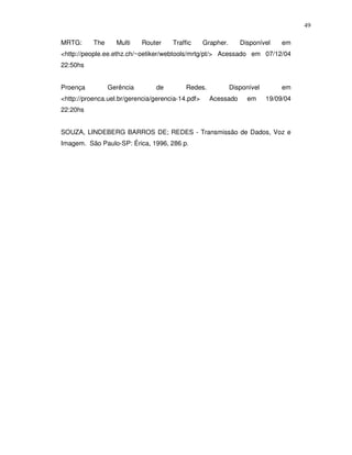 49

MRTG:      The     Multi    Router    Traffic      Grapher.      Disponível     em
<http://people.ee.ethz.ch/~oetiker/webtools/mrtg/pt/> Acessado em 07/12/04
22:50hs


Proença          Gerência       de         Redes.             Disponível        em
<http://proenca.uel.br/gerencia/gerencia-14.pdf>     Acessado      em      19/09/04
22:20hs


SOUZA, LINDEBERG BARROS DE; REDES - Transmissão de Dados, Voz e
Imagem. São Paulo-SP: Érica, 1996, 286 p.
 