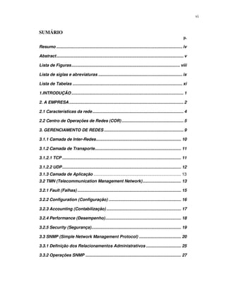 vi


SUMÁRIO
                                                                                                                    p.

Resumo ............................................................................................................ iv

Abstract............................................................................................................. v

Lista de Figuras............................................................................................. viii

Lista de siglas e abreviaturas ........................................................................ ix

Lista de Tabelas .............................................................................................. xi

1.INTRODUÇÃO ................................................................................................ 1

2. A EMPRESA .................................................................................................. 2

2.1 Características da rede .............................................................................. 4

2.2 Centro de Operações de Redes (COR) ..................................................... 5

3. GERENCIAMENTO DE REDES .................................................................... 9

3.1.1 Camada de Inter-Redes......................................................................... 10

3.1.2 Camada de Transporte.......................................................................... 11

3.1.2.1 TCP ...................................................................................................... 11

3.1.2.2 UDP...................................................................................................... 12
3.1.3 Camada de Aplicação ........................................................................... 13
3.2 TMN (Telecommunication Management Network)................................. 13

3.2.1 Fault (Falhas) ......................................................................................... 15

3.2.2 Configuration (Configuração) .............................................................. 16

3.2.3 Accounting (Contabilização) ................................................................ 17

3.2.4 Performance (Desempenho)................................................................. 18

3.2.5 Security (Segurança)............................................................................. 19

3.3 SNMP (Simple Network Management Protocol) .................................... 20

3.3.1 Definição dos Relacionamentos Administrativos .............................. 25

3.3.2 Operações SNMP .................................................................................. 27
 