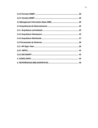 vii


3.3.3 Formato SNMP....................................................................................... 28

3.2.4 Versões SNMP ....................................................................................... 29

3.3 Management Information Base (MIB) ..................................................... 30

3.4 Arquiteturas de Gerenciamento .............................................................. 33

3.4.1 Arquitetura centralizada ....................................................................... 33

3.4.2 Arquitetura Hierárquica ........................................................................ 35

3.4.3 Arquitetura Distribuída ......................................................................... 37

3.5 Ferramentas de Gerência ........................................................................ 38

3.5.1 HP Open View ........................................................................................ 38

3.5.2 MRTG..................................................................................................... 42

3.5.3 IDS SNORT............................................................................................. 43

4. CONCLUSÃO .............................................................................................. 45

5. REFERÊNCIAS BIBLIOGRÁFICAS ............................................................ 48
 