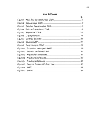 viii


                                           Lista de Figuras
                                                                                                             p.
Figura 1 - Atual Área de Cobertura da CTBC..................................................... 5
Figura 2 - Bolograma da DTO 1 ......................................................................... 6
Figura 3 - Estrutura Operacional do COR .......................................................... 6
Figura 4 - Sala de Operações do COR .............................................................. 8
Figura 5 - Arquitetura TCP/IP ........................................................................... 10
Figura 6 - O que gerenciar? ............................................................................. 14
Figura 7 - Gerência de Rede 1 ......................................................................... 20
Figura 8 - Modelo SNMP .................................................................................. 21
Figura 9 - Gerenciamento SNMP ..................................................................... 23
Figura 10 - Formato da mensagem SNMP....................................................... 28
Figura 11 - Estrutura de Árvore da MIB............................................................ 31
Figura 12 - Arquitetura Centralizada ................................................................ 35
Figura 13 - Arquitetura Hierárquica .................................................................. 36
Figura 14 - Arquitetura Distribuída ................................................................... 38
Figura 15 - Gerencia Ericsson HP Open View ................................................. 42
Figura 16 - MRTG ............................................................................................ 43
Figura 17 - SNORT .......................................................................................... 44
 