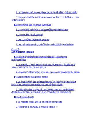 2 Le bilan permet la connaissance de la situation patrimoniale
3 Une comptabilité publique assurée par les comptables et… les
ordonnateurs
12 Le contrôle des finances publiques
1 Un contrôle politique : les contrôles parlementaires
2 Un contrôle juridictionnel
3 Les contrôles interne et externe
4 Les mécanismes du contrôle des collectivités territoriales
Partie 5
Les finances locales
13 Le cadre général des finances locales – autonomie
et dépendance
1 La situation générale des finances locales est globalement
saine mais cache des déséquilibres
2 L’autonomie financière n’est pas synonyme d’autonomie fiscale
14 La procédure budgétaire locale
1 La préparation des budgets locaux est l’œuvre de l’exécutif
local mais demeure encadrée par des règles strictes
2 L’adoption des budgets locaux appartient aux assemblées
délibérantes mais est soumise à un ensemble de contraintes
15 La fiscalité locale
1 La fiscalité locale est un ensemble composite
2 Réformer à nouveau la fiscalité locale ?
 
