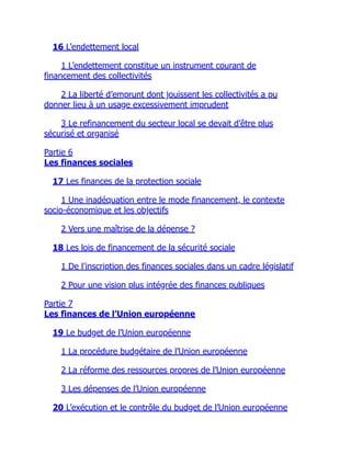 16 L’endettement local
1 L’endettement constitue un instrument courant de
financement des collectivités
2 La liberté d’emprunt dont jouissent les collectivités a pu
donner lieu à un usage excessivement imprudent
3 Le refinancement du secteur local se devait d’être plus
sécurisé et organisé
Partie 6
Les finances sociales
17 Les finances de la protection sociale
1 Une inadéquation entre le mode financement, le contexte
socio-économique et les objectifs
2 Vers une maîtrise de la dépense ?
18 Les lois de financement de la sécurité sociale
1 De l’inscription des finances sociales dans un cadre législatif
2 Pour une vision plus intégrée des finances publiques
Partie 7
Les finances de l’Union européenne
19 Le budget de l’Union européenne
1 La procédure budgétaire de l’Union européenne
2 La réforme des ressources propres de l’Union européenne
3 Les dépenses de l’Union européenne
20 L’exécution et le contrôle du budget de l’Union européenne
 