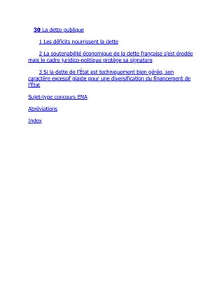 30 La dette publique
1 Les déficits nourrissent la dette
2 La soutenabilité économique de la dette française s’est érodée
mais le cadre juridico-politique protège sa signature
3 Si la dette de l’État est techniquement bien gérée, son
caractère excessif plaide pour une diversification du financement de
l’État
Sujet-type concours ENA
Abréviations
Index
 