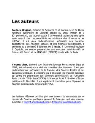 Les auteurs
Frédéric Brigaud, diplômé de Sciences Po et ancien élève de l’École
nationale supérieure de Sécurité sociale ou EN3S (major de la
53 promotion), est sous-directeur à la Mutualité sociale agricole après
avoir exercé des responsabilités au ministère des finances et en
URSSAF. Il est plus particulièrement spécialiste des questions
budgétaires, des finances sociales et des finances européennes. I
enseigne ou a enseigné à Sciences Po, à l’EN3S, à l’Université Toulouse
1 Capitole, au centre préparatoire aux concours administratifs de
l’Université Paris 1 et de l’ENS-Ulm (CIPCEA) et à la Ville de Paris.
Vincent Uher, diplômé cum laude de Sciences Po et ancien élève de
l’ENA, est administrateur civil du ministère des finances. Il est plus
particulièrement spécialiste de la fiscalité, des finances locales et des
questions juridiques. Il enseigne ou a enseigné les finances publiques
au centre de préparation aux concours administratifs de l’Université
Paris 1 et de l’ENS-Ulm (CIPCEA), à Sciences Po et à l’Institut d’études
politiques de Grenoble. Il est également correcteur pour l’épreuve de
finances publiques du concours de l’ENA.
Les lecteurs désireux de faire part aux auteurs de remarques sur ce
manuel de finances publiques peuvent le faire par mail aux adresses
suivantes : vincent.uher@gmail.com et frederic.brigaud@gmail.com.
e
 