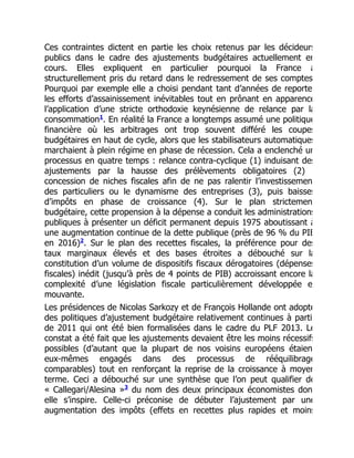 Ces contraintes dictent en partie les choix retenus par les décideurs
publics dans le cadre des ajustements budgétaires actuellement en
cours. Elles expliquent en particulier pourquoi la France a
structurellement pris du retard dans le redressement de ses comptes
Pourquoi par exemple elle a choisi pendant tant d’années de reporte
les efforts d’assainissement inévitables tout en prônant en apparence
l’application d’une stricte orthodoxie keynésienne de relance par la
consommation . En réalité la France a longtemps assumé une politique
financière où les arbitrages ont trop souvent différé les coupes
budgétaires en haut de cycle, alors que les stabilisateurs automatiques
marchaient à plein régime en phase de récession. Cela a enclenché un
processus en quatre temps : relance contra-cyclique (1) induisant des
ajustements par la hausse des prélèvements obligatoires (2)
concession de niches fiscales afin de ne pas ralentir l’investissemen
des particuliers ou le dynamisme des entreprises (3), puis baisses
d’impôts en phase de croissance (4). Sur le plan strictemen
budgétaire, cette propension à la dépense a conduit les administrations
publiques à présenter un déficit permanent depuis 1975 aboutissant à
une augmentation continue de la dette publique (près de 96 % du PIB
en 2016) . Sur le plan des recettes fiscales, la préférence pour des
taux marginaux élevés et des bases étroites a débouché sur la
constitution d’un volume de dispositifs fiscaux dérogatoires (dépenses
fiscales) inédit (jusqu’à près de 4 points de PIB) accroissant encore la
complexité d’une législation fiscale particulièrement développée e
mouvante.
Les présidences de Nicolas Sarkozy et de François Hollande ont adopté
des politiques d’ajustement budgétaire relativement continues à parti
de 2011 qui ont été bien formalisées dans le cadre du PLF 2013. Le
constat a été fait que les ajustements devaient être les moins récessifs
possibles (d’autant que la plupart de nos voisins européens étaien
eux-mêmes engagés dans des processus de rééquilibrage
comparables) tout en renforçant la reprise de la croissance à moyen
terme. Ceci a débouché sur une synthèse que l’on peut qualifier de
« Callegari/Alesina » du nom des deux principaux économistes don
elle s’inspire. Celle-ci préconise de débuter l’ajustement par une
augmentation des impôts (effets en recettes plus rapides et moins
1
2
3
 