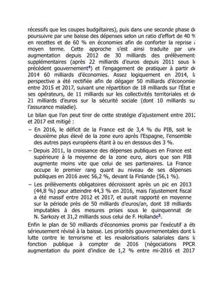 récessifs que les coupes budgétaires), puis dans une seconde phase de
poursuivre par une baisse des dépenses selon un ratio d’effort de 40 %
en recettes et de 60 % en économies afin de conforter la reprise à
moyen terme. Cette approche s’est ainsi traduite par une
augmentation depuis 2012 de 30 milliards des prélèvements
supplémentaires (après 22 milliards d’euros depuis 2011 sous le
précédent gouvernement ) et l’engagement de pratiquer à partir de
2014 60 milliards d’économies. Assez logiquement en 2014, la
perspective a été rectifiée afin de dégager 50 milliards d’économies
entre 2015 et 2017, suivant une répartition de 18 milliards sur l’État e
ses opérateurs, de 11 milliards sur les collectivités territoriales et de
21 milliards d’euros sur la sécurité sociale (dont 10 milliards su
l’assurance maladie).
Le bilan que l’on peut tirer de cette stratégie d’ajustement entre 2012
et 2017 est mitigé :
– En 2016, le déficit de la France est de 3,4 % du PIB, soit le
deuxième plus élevé de la zone euro après l’Espagne, l’ensemble
des autres pays européens étant à ou en dessous des 3 %.
– Depuis 2011, la croissance des dépenses publiques en France est
supérieure à la moyenne de la zone euro, alors que son PIB
augmente moins vite que celui de ses partenaires. La France
occupe le premier rang quant au niveau de ses dépenses
publiques en 2016 avec 56,2 %, devant la Finlande (56,1 %).
– Les prélèvements obligatoires décroissent après un pic en 2013
(44,8 %) pour atteindre 44,3 % en 2016, mais l’ajustement fiscal
a été massif entre 2012 et 2017, et aurait rapporté en moyenne
sur la période près de 50 milliards d’euros/an, dont 18 milliards
imputables à des mesures prises sous le quinquennat de
N. Sarkozy et 31,2 milliards sous celui de F. Hollande .
Enfin le plan de 50 milliards d’économies promis par l’exécutif a été
sérieusement révisé à la baisse. Les priorités gouvernementales dont la
lutte contre le terrorisme et les revalorisations salariales dans la
fonction publique à compter de 2016 (négociations PPCR
augmentation du point d’indice de 1,2 % entre mi-2016 et 2017)
4
5
 