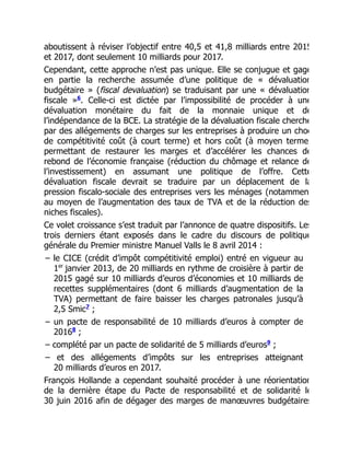 aboutissent à réviser l’objectif entre 40,5 et 41,8 milliards entre 2015
et 2017, dont seulement 10 milliards pour 2017.
Cependant, cette approche n’est pas unique. Elle se conjugue et gage
en partie la recherche assumée d’une politique de « dévaluation
budgétaire » (fiscal devaluation) se traduisant par une « dévaluation
fiscale » . Celle-ci est dictée par l’impossibilité de procéder à une
dévaluation monétaire du fait de la monnaie unique et de
l’indépendance de la BCE. La stratégie de la dévaluation fiscale cherche
par des allégements de charges sur les entreprises à produire un choc
de compétitivité coût (à court terme) et hors coût (à moyen terme)
permettant de restaurer les marges et d’accélérer les chances de
rebond de l’économie française (réduction du chômage et relance de
l’investissement) en assumant une politique de l’offre. Cette
dévaluation fiscale devrait se traduire par un déplacement de la
pression fiscalo-sociale des entreprises vers les ménages (notammen
au moyen de l’augmentation des taux de TVA et de la réduction des
niches fiscales).
Ce volet croissance s’est traduit par l’annonce de quatre dispositifs. Les
trois derniers étant exposés dans le cadre du discours de politique
générale du Premier ministre Manuel Valls le 8 avril 2014 :
– le CICE (crédit d’impôt compétitivité emploi) entré en vigueur au
1 janvier 2013, de 20 milliards en rythme de croisière à partir de
2015 gagé sur 10 milliards d’euros d’économies et 10 milliards de
recettes supplémentaires (dont 6 milliards d’augmentation de la
TVA) permettant de faire baisser les charges patronales jusqu’à
2,5 Smic ;
– un pacte de responsabilité de 10 milliards d’euros à compter de
2016 ;
– complété par un pacte de solidarité de 5 milliards d’euros ;
– et des allégements d’impôts sur les entreprises atteignant
20 milliards d’euros en 2017.
François Hollande a cependant souhaité procéder à une réorientation
de la dernière étape du Pacte de responsabilité et de solidarité le
30 juin 2016 afin de dégager des marges de manœuvres budgétaires
6
er
7
8
9
 