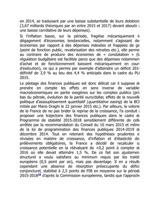 en 2014, se traduisant par une baisse substantielle de leurs dotations
(3,67 milliards théoriques par an entre 2015 et 2017) devant aboutir à
une baisse corrélative de leurs dépenses).
Si l’inflation basse, sur la période, fragilise mécaniquement le
dégagement d’économies tendancielles, notamment s’agissant des
économies par rapport à des dépenses indexées et frappées de ge
(point de fonction public, revalorisation des retraites etc.), elle perme
au contraire de produire des économies de « constatation » (la
régulation budgétaire est facilitée parce que des dépenses notammen
d’achat et de fonctionnement baissent mécaniquement en cours
d’exécution), ce qui a permis par exemple d’atteindre un déficit 2014
définitif de 3,9 % au lieu des 4,4 % anticipés dans le cadre du PLF
2015.
Le pilotage des finances publiques est donc délicat car il suppose de
prendre en compte les effets en sens inverse de variables
macroéconomiques en partie exogènes sur les comptes publics (prix
bas du pétrole, évolution de la parité euro/dollar, effets de la nouvelle
politique d’assouplissement quantitatif (quantitative easing) de la BCE
initiée par Mario Draghi le 22 janvier 2015 etc.). Par ailleurs, la volonté
de la France de ne pas brider la reprise de la croissance, l’a conduit à
proposer une trajectoire des finances publiques dans le cadre du
Programme de stabilité 2015-2018 sensiblement différente de celle
arrêtée par la recommandation du Conseil du 10 mars 2015 et même
de la loi de programmation des finances publiques 2014-2019 de
décembre 2014. Tout en retenant des hypothèses prudentes e
révisées en matière de croissance, d’inflation et d’élasticité des
prélèvements obligatoires, la France a décidé de recalculer sa
croissance potentielle en la réévaluant de +0,2 point à compter de
2016 où elle devait atteindre 1,5 %. De ce fait son ajustemen
structurel a voulu satisfaire au minimum requis par les traités
européens (0,5 point par an), mais pas davantage. Il en a résulté
cependant une absence de résorption préoccupante du défici
conjoncturel, stabilisé à 2,5 points de PIB en moyenne sur la période
2015-2018 d’après la Commission européenne, tandis que l’approche
10
 