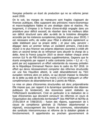 française présente un écart de production qui ne se referme jamais
avant 2018.
On le voit, les marges de manœuvre sont fragiles s’agissant des
finances publiques. Elles supposent des prévisions macro-économique
et macro-budgétaire fiables et une stratégie claire et réactive. Plus
largement, il s’impose à la France d’ores-et-déjà engagée dans une
procédure pour déficit excessif, de résorber dans les meilleurs délais
son déficit structurel sans aller au-delà de la troisième dérogation
accordée par les instances européennes (équilibre prévu pour 2019). I
est nécessaire enfin, de veiller pour l’État à atteindre rapidement un
solde stabilisant pour sa propre dette ; et pour cela, parvenir à
dégager dans un premier temps un excédent primaire, c’est-à-dire
réussir à ne plus financer ses propres dépenses courantes à crédit afin
dans un second temps de se refinancer sans alourdir la charge de sa
dette. Ainsi la France jusqu’en 2019 va devoir réaliser chaque année
environ 0,6 % de PIB d’économies supplémentaires. Gageons que les
écarts enregistrés par rapport à cette contrainte (entre – 0,1 et – 0,2
point par an) supposeront un effort volontariste du nouveau présiden
de la République Emmanuel Macron dans le cadre du PLF 2018. Un
effort qui devra nécessairement comporter des réformes structurelles
car une fois l’équilibre atteint, le volet désendettement du TSCG
européen rentrera alors en action, ce qui devrait imposer la réduction
de la dette au-delà de 60 % d’au moins 1/12 /an impliquant un effor
complémentaire de désendettement de 2 points de PIB/an.
La mise en place d’économies structurelles est donc prépondérante
Elle impose que, par rapport à la dynamique spontanée des dépenses
publiques (le tendanciel), des économies soient réalisées qu
l’infléchissent durablement. C’est en particulier à la réalisation de ce
type d’économies que devraient concourir les réformes en cours de
l’organisation des collectivités territoriales (lois MAPTAM et NOTRe du
27/01/2014 et 7/08/2015) : fusion des régions, suppression de la
clause de compétence générale (à l’échelon départemental e
régional), encouragement des fusions de communes, rationalisation
des syndicats intercommunaux et réforme de la dotation globale de
fonctionnement. Il appartiendra au prochain gouvernement de
e
11
 