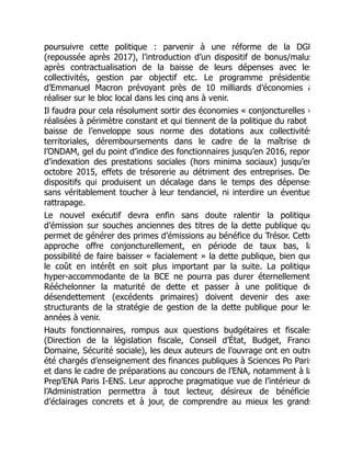 poursuivre cette politique : parvenir à une réforme de la DGF
(repoussée après 2017), l’introduction d’un dispositif de bonus/malus
après contractualisation de la baisse de leurs dépenses avec les
collectivités, gestion par objectif etc. Le programme présidentie
d’Emmanuel Macron prévoyant près de 10 milliards d’économies à
réaliser sur le bloc local dans les cinq ans à venir.
Il faudra pour cela résolument sortir des économies « conjoncturelles »
réalisées à périmètre constant et qui tiennent de la politique du rabot
baisse de l’enveloppe sous norme des dotations aux collectivités
territoriales, déremboursements dans le cadre de la maîtrise de
l’ONDAM, gel du point d’indice des fonctionnaires jusqu’en 2016, repor
d’indexation des prestations sociales (hors minima sociaux) jusqu’en
octobre 2015, effets de trésorerie au détriment des entreprises. Des
dispositifs qui produisent un décalage dans le temps des dépenses
sans véritablement toucher à leur tendanciel, ni interdire un éventue
rattrapage.
Le nouvel exécutif devra enfin sans doute ralentir la politique
d’émission sur souches anciennes des titres de la dette publique qu
permet de générer des primes d’émissions au bénéfice du Trésor. Cette
approche offre conjoncturellement, en période de taux bas, la
possibilité de faire baisser « facialement » la dette publique, bien que
le coût en intérêt en soit plus important par la suite. La politique
hyper-accommodante de la BCE ne pourra pas durer éternellement
Rééchelonner la maturité de dette et passer à une politique de
désendettement (excédents primaires) doivent devenir des axes
structurants de la stratégie de gestion de la dette publique pour les
années à venir.
Hauts fonctionnaires, rompus aux questions budgétaires et fiscales
(Direction de la législation fiscale, Conseil d’État, Budget, France
Domaine, Sécurité sociale), les deux auteurs de l’ouvrage ont en outre
été chargés d’enseignement des finances publiques à Sciences Po Paris
et dans le cadre de préparations au concours de l’ENA, notamment à la
Prep’ENA Paris I-ENS. Leur approche pragmatique vue de l’intérieur de
l’Administration permettra à tout lecteur, désireux de bénéficie
d’éclairages concrets et à jour, de comprendre au mieux les grands
 