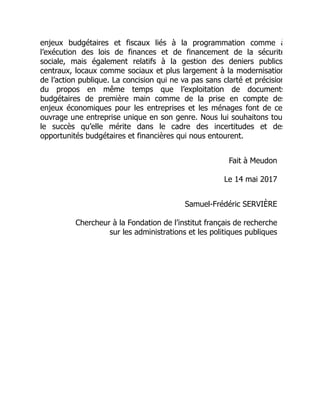 enjeux budgétaires et fiscaux liés à la programmation comme à
l’exécution des lois de finances et de financement de la sécurité
sociale, mais également relatifs à la gestion des deniers publics
centraux, locaux comme sociaux et plus largement à la modernisation
de l’action publique. La concision qui ne va pas sans clarté et précision
du propos en même temps que l’exploitation de documents
budgétaires de première main comme de la prise en compte des
enjeux économiques pour les entreprises et les ménages font de ce
ouvrage une entreprise unique en son genre. Nous lui souhaitons tou
le succès qu’elle mérite dans le cadre des incertitudes et des
opportunités budgétaires et financières qui nous entourent.
Fait à Meudon
Le 14 mai 2017
Samuel-Frédéric SERVIÈRE
Chercheur à la Fondation de l’institut français de recherche
sur les administrations et les politiques publiques
 