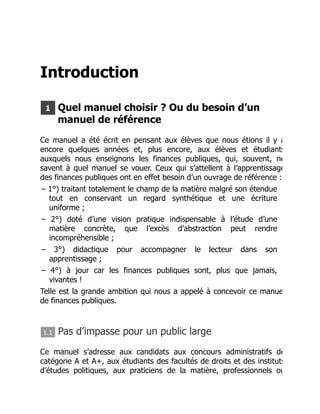 Introduction
1 Quel manuel choisir ? Ou du besoin d’un
manuel de référence
Ce manuel a été écrit en pensant aux élèves que nous étions il y a
encore quelques années et, plus encore, aux élèves et étudiants
auxquels nous enseignons les finances publiques, qui, souvent, ne
savent à quel manuel se vouer. Ceux qui s’attellent à l’apprentissage
des finances publiques ont en effet besoin d’un ouvrage de référence :
– 1°) traitant totalement le champ de la matière malgré son étendue
tout en conservant un regard synthétique et une écriture
uniforme ;
– 2°) doté d’une vision pratique indispensable à l’étude d’une
matière concrète, que l’excès d’abstraction peut rendre
incompréhensible ;
– 3°) didactique pour accompagner le lecteur dans son
apprentissage ;
– 4°) à jour car les finances publiques sont, plus que jamais,
vivantes !
Telle est la grande ambition qui nous a appelé à concevoir ce manue
de finances publiques.
1.1 Pas d’impasse pour un public large
Ce manuel s’adresse aux candidats aux concours administratifs de
catégorie A et A+, aux étudiants des facultés de droits et des instituts
d’études politiques, aux praticiens de la matière, professionnels ou
 