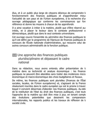 élus, et à un public plus large de citoyens désireux de comprendre le
fonctionnement des finances publiques et d’appréhender mieux
l’actualité de son pays et de l’Union européenne, à la recherche d’un
ouvrage pédagogique qui contienne les connaissances qui fon
référence et donne les moyens à chacun de les approfondir.
Il a ainsi vocation à initier à la matière, plutôt que d’être réservé aux
initiés, et à placer le lecteur dans le contexte professionnel e
démocratique, plutôt que dans le seul contexte universitaire.
Cet ouvrage couvre l’ensemble du périmètre des finances publiques te
qu’il est défini par le programme de l’épreuve de finances publiques du
concours de l’École nationale d’administration, qui recouvre celui des
autres concours administratifs de la fonction publique.
1.2 Une approche des finances publiques
pluridisciplinaire et dépassant le cadre
national
Dans sa rédaction, nous avons entendu allier présentation de la
matière dans sa technicité et analyse économique : les finances
publiques ne peuvent être abordées sans traiter des incidences micro
économique et macro-économique des choix budgétaires et fiscaux.
De même, les finances publiques sont plurielles (finances de l’État
sociales, locales, de l’Union européenne) et, s’agissant de la France
résolument inscrites dans le cadre européen qui est le prisme à travers
lequel il convient désormais d’aborder nos finances publiques. Au-delà
de la restitution de l’état du droit des finances publiques, c’est toute
l’approche de la matière qui doit être mise à jour, en tenant compte
des évolutions potentielles que dessinent les comparaisons
internationales, les rapports publics et les travaux de réflexion de la
société civile.
 