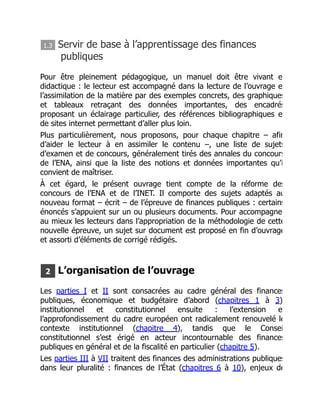 1.3 Servir de base à l’apprentissage des finances
publiques
Pour être pleinement pédagogique, un manuel doit être vivant e
didactique : le lecteur est accompagné dans la lecture de l’ouvrage e
l’assimilation de la matière par des exemples concrets, des graphiques
et tableaux retraçant des données importantes, des encadrés
proposant un éclairage particulier, des références bibliographiques e
de sites internet permettant d’aller plus loin.
Plus particulièrement, nous proposons, pour chaque chapitre – afin
d’aider le lecteur à en assimiler le contenu –, une liste de sujets
d’examen et de concours, généralement tirés des annales du concours
de l’ENA, ainsi que la liste des notions et données importantes qu’i
convient de maîtriser.
À cet égard, le présent ouvrage tient compte de la réforme des
concours de l’ENA et de l’INET. Il comporte des sujets adaptés au
nouveau format – écrit – de l’épreuve de finances publiques : certains
énoncés s’appuient sur un ou plusieurs documents. Pour accompagne
au mieux les lecteurs dans l’appropriation de la méthodologie de cette
nouvelle épreuve, un sujet sur document est proposé en fin d’ouvrage
et assorti d’éléments de corrigé rédigés.
2 L’organisation de l’ouvrage
Les parties I et II sont consacrées au cadre général des finances
publiques, économique et budgétaire d’abord (chapitres 1 à 3)
institutionnel et constitutionnel ensuite : l’extension e
l’approfondissement du cadre européen ont radicalement renouvelé le
contexte institutionnel (chapitre 4), tandis que le Consei
constitutionnel s’est érigé en acteur incontournable des finances
publiques en général et de la fiscalité en particulier (chapitre 5).
Les parties III à VII traitent des finances des administrations publiques
dans leur pluralité : finances de l’État (chapitres 6 à 10), enjeux de
 