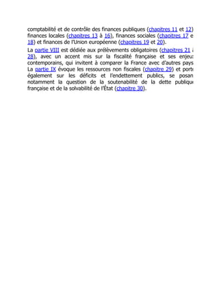 comptabilité et de contrôle des finances publiques (chapitres 11 et 12)
finances locales (chapitres 13 à 16), finances sociales (chapitres 17 e
18) et finances de l’Union européenne (chapitres 19 et 20).
La partie VIII est dédiée aux prélèvements obligatoires (chapitres 21 à
28), avec un accent mis sur la fiscalité française et ses enjeux
contemporains, qui invitent à comparer la France avec d’autres pays
La partie IX évoque les ressources non fiscales (chapitre 29) et porte
également sur les déficits et l’endettement publics, se posan
notamment la question de la soutenabilité de la dette publique
française et de la solvabilité de l’État (chapitre 30).
 