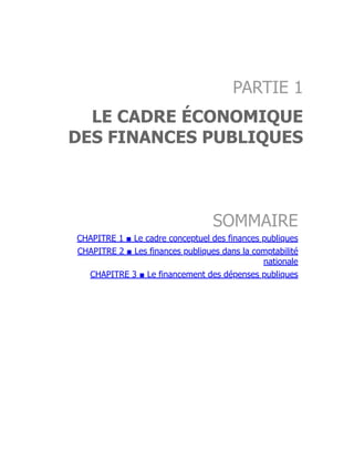 PARTIE 1
LE CADRE ÉCONOMIQUE
DES FINANCES PUBLIQUES
SOMMAIRE
CHAPITRE 1 ■ Le cadre conceptuel des finances publiques
CHAPITRE 2 ■ Les finances publiques dans la comptabilité
nationale
CHAPITRE 3 ■ Le financement des dépenses publiques
 