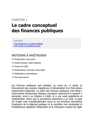 CHAPITRE 1
Le cadre conceptuel
des finances publiques
SOMMAIRE
1 Keynésianisme et critique libérale
2 De l’impôt à la politique fiscale
NOTIONS À MAÎTRISER
◆ Multiplicateur, bien public
◆ Impôt échange, impôt solidarité
◆ Courbe de Laffer
◆ Redistribution (verticale, horizontale)
◆ Stabilisateurs automatiques
◆ Taxe pigouvienne
Les finances publiques sont passées, au cours du XX siècle, du
financement des missions régaliennes à l’alimentation d’un État devenu
massivement dépensier. Le cadre des finances publiques s’est élargi à
l’intervention économique étatique consistant notamment à soutenir la
demande, voire à sa création à crédit, et à une vaste plateforme de
redistribution. Parce que la providence protectrice a un coût, le poids
de l’impôt s’est considérablement accru et ses fonctions diversifiées
L’explosion de la dépense publique et le caractère non soutenable de
l’endettement appellent l’élaboration et le nécessaire respect de règles
e
 