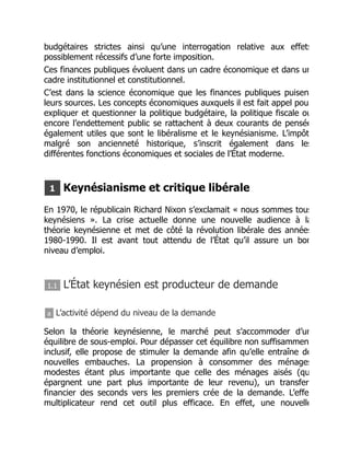budgétaires strictes ainsi qu’une interrogation relative aux effets
possiblement récessifs d’une forte imposition.
Ces finances publiques évoluent dans un cadre économique et dans un
cadre institutionnel et constitutionnel.
C’est dans la science économique que les finances publiques puisen
leurs sources. Les concepts économiques auxquels il est fait appel pou
expliquer et questionner la politique budgétaire, la politique fiscale ou
encore l’endettement public se rattachent à deux courants de pensée
également utiles que sont le libéralisme et le keynésianisme. L’impôt
malgré son ancienneté historique, s’inscrit également dans les
différentes fonctions économiques et sociales de l’État moderne.
1 Keynésianisme et critique libérale
En 1970, le républicain Richard Nixon s’exclamait « nous sommes tous
keynésiens ». La crise actuelle donne une nouvelle audience à la
théorie keynésienne et met de côté la révolution libérale des années
1980-1990. Il est avant tout attendu de l’État qu’il assure un bon
niveau d’emploi.
1.1 L’État keynésien est producteur de demande
a L’activité dépend du niveau de la demande
Selon la théorie keynésienne, le marché peut s’accommoder d’un
équilibre de sous-emploi. Pour dépasser cet équilibre non suffisammen
inclusif, elle propose de stimuler la demande afin qu’elle entraîne de
nouvelles embauches. La propension à consommer des ménages
modestes étant plus importante que celle des ménages aisés (qu
épargnent une part plus importante de leur revenu), un transfer
financier des seconds vers les premiers crée de la demande. L’effe
multiplicateur rend cet outil plus efficace. En effet, une nouvelle
 
